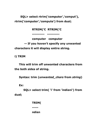 SQL> select rtrim('computer','comput’),
rtrim('computer','compute') from dual;
RTRIM('C RTRIM('C
---------- ----------
computer computer
-- If you haven’t specify any unwanted
characters it will display entire string.
i) TRIM
This will trim off unwanted characters from
the both sides of string.
Syntax: trim (unwanted_chars from string)
Ex:
SQL> select trim( 'i' from 'indiani') from
dual;
TRIM(
-----
ndian
 