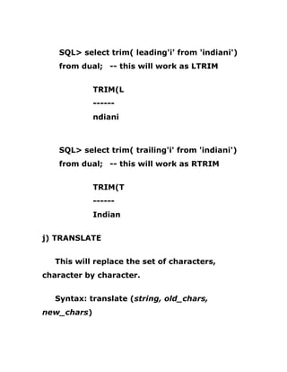 SQL> select trim( leading'i' from 'indiani')
from dual; -- this will work as LTRIM
TRIM(L
------
ndiani
SQL> select trim( trailing'i' from 'indiani')
from dual; -- this will work as RTRIM
TRIM(T
------
Indian
j) TRANSLATE
This will replace the set of characters,
character by character.
Syntax: translate (string, old_chars,
new_chars)
 