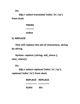 Ex:
SQL> select translate('india','in','xy')
from dual;
TRANS
--------
xydxa
k) REPLACE
This will replace the set of characters, string
by string.
Syntax: replace (string, old_chars [,
new_chars])
Ex:
SQL> select replace('india','in','xy'),
replace(‘india’,’in’) from dual;
REPLACE REPLACE
----------- -----------
Xydia dia
 