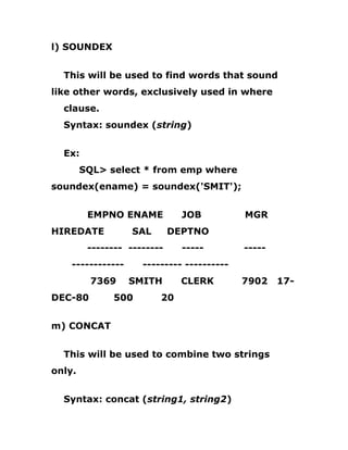 l) SOUNDEX
This will be used to find words that sound
like other words, exclusively used in where
clause.
Syntax: soundex (string)
Ex:
SQL> select * from emp where
soundex(ename) = soundex('SMIT');
EMPNO ENAME JOB MGR
HIREDATE SAL DEPTNO
-------- -------- ----- -----
------------ --------- ----------
7369 SMITH CLERK 7902 17-
DEC-80 500 20
m) CONCAT
This will be used to combine two strings
only.
Syntax: concat (string1, string2)
 