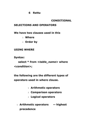 6 Rattu
CONDITIONAL
SELECTIONS AND OPERATORS
We have two clauses used in this
1 Where
1 Order by
USING WHERE
Syntax:
select * from <table_name> where
<condition>;
the following are the different types of
operators used in where clause.
1 Arithmetic operators
1 Comparison operators
1 Logical operators
1 Arithmetic operators -- highest
precedence
 