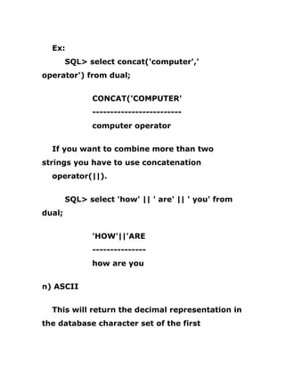 Ex:
SQL> select concat('computer','
operator') from dual;
CONCAT('COMPUTER'
-------------------------
computer operator
If you want to combine more than two
strings you have to use concatenation
operator(||).
SQL> select 'how' || ' are' || ' you' from
dual;
'HOW'||'ARE
---------------
how are you
n) ASCII
This will return the decimal representation in
the database character set of the first
 
