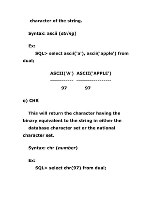 character of the string.
Syntax: ascii (string)
Ex:
SQL> select ascii('a'), ascii('apple') from
dual;
ASCII('A') ASCII('APPLE')
------------ ------------------
97 97
o) CHR
This will return the character having the
binary equivalent to the string in either the
database character set or the national
character set.
Syntax: chr (number)
Ex:
SQL> select chr(97) from dual;
 