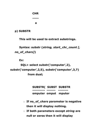 CHR
-----
a
p) SUBSTR
This will be used to extract substrings.
Syntax: substr (string, start_chr_count [,
no_of_chars])
Ex:
SQL> select substr('computer',2),
substr('computer',2,5), substr('computer',3,7)
from dual;
SUBSTR( SUBST SUBSTR
---------- ------- --------
omputer omput mputer
1 If no_of_chars parameter is negative
then it will display nothing.
1 If both parameters except string are
null or zeros then it will display
 