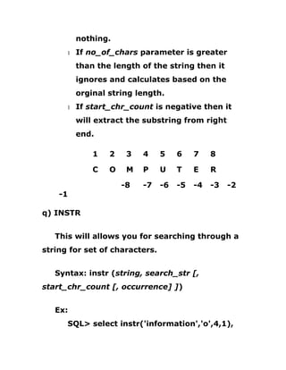 nothing.
1 If no_of_chars parameter is greater
than the length of the string then it
ignores and calculates based on the
orginal string length.
1 If start_chr_count is negative then it
will extract the substring from right
end.
1 2 3 4 5 6 7 8
C O M P U T E R
-8 -7 -6 -5 -4 -3 -2
-1
q) INSTR
This will allows you for searching through a
string for set of characters.
Syntax: instr (string, search_str [,
start_chr_count [, occurrence] ])
Ex:
SQL> select instr('information','o',4,1),
 