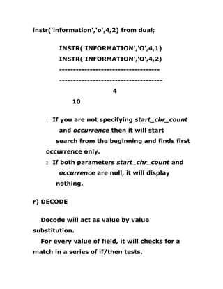 instr('information','o',4,2) from dual;
INSTR('INFORMATION','O',4,1)
INSTR('INFORMATION','O',4,2)
------------------------------------
-------------------------------------
4
10
1 If you are not specifying start_chr_count
and occurrence then it will start
search from the beginning and finds first
occurrence only.
2 If both parameters start_chr_count and
occurrence are null, it will display
nothing.
r) DECODE
Decode will act as value by value
substitution.
For every value of field, it will checks for a
match in a series of if/then tests.
 