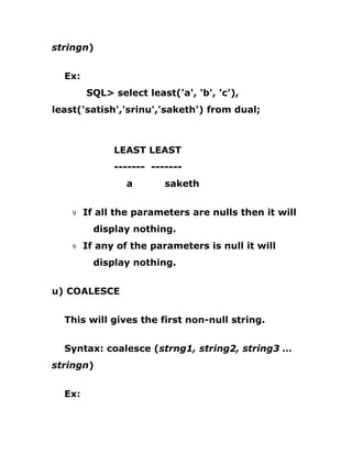 stringn)
Ex:
SQL> select least('a', 'b', 'c'),
least('satish','srinu','saketh') from dual;
LEAST LEAST
------- -------
a saketh
9 If all the parameters are nulls then it will
display nothing.
9 If any of the parameters is null it will
display nothing.
u) COALESCE
This will gives the first non-null string.
Syntax: coalesce (strng1, string2, string3 …
stringn)
Ex:
 