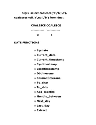 SQL> select coalesce('a','b','c'),
coalesce(null,'a',null,'b') from dual;
COALESCE COALESCE
----------- -----------
a a
DATE FUNCTIONS
39 Sysdate
39 Current_date
39 Current_timestamp
39 Systimestamp
39 Localtimestamp
39 Dbtimezone
39 Sessiontimezone
39 To_char
39 To_date
39 Add_months
39 Months_between
39 Next_day
39 Last_day
39 Extract
 
