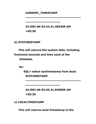 CURRENT_TIMESTAMP
----------------------------------------------
-----------------------------
24-DEC-06 03.42.41.383369 AM
+05:30
d) SYSTIMESTAMP
This will returns the system date, including
fractional seconds and time zone of the
database.
Ex:
SQL> select systimestamp from dual;
SYSTIMESTAMP
----------------------------------------------
-----------------------------
24-DEC-06 03.49.31.830099 AM
+05:30
e) LOCALTIMESTAMP
This will returns local timestamp in the
 