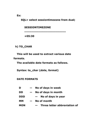 Ex:
SQL> select sessiontimezone from dual;
SESSIONTIMEZONE
------------------------------------
+05:30
h) TO_CHAR
This will be used to extract various date
formats.
The available date formats as follows.
Syntax: to_char (date, format)
DATE FORMATS
D -- No of days in week
DD -- No of days in month
DDD -- No of days in year
MM -- No of month
MON -- Three letter abbreviation of
 