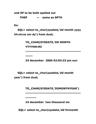 and SP to be both spelled out
THSP -- same as SPTH
Ex:
SQL> select to_char(sysdate,'dd month yyyy
hh:mi:ss am dy') from dual;
TO_CHAR(SYSDATE,'DD MONTH
YYYYHH:MI
----------------------------------------------
------
24 december 2006 02:03:23 pm sun
SQL> select to_char(sysdate,'dd month
year') from dual;
TO_CHAR(SYSDATE,'DDMONTHYEAR')
----------------------------------------------
---------
24 december two thousand six
SQL> select to_char(sysdate,'dd fmmonth
 