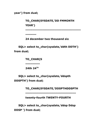 year') from dual;
TO_CHAR(SYSDATE,'DD FMMONTH
YEAR')
----------------------------------------------
---------
24 december two thousand six
SQL> select to_char(sysdate,'ddth DDTH')
from dual;
TO_CHAR(S
------------
24th 24TH
SQL> select to_char(sysdate,'ddspth
DDSPTH') from dual;
TO_CHAR(SYSDATE,'DDSPTHDDSPTH
------------------------------------------
twenty-fourth TWENTY-FOURTH
SQL> select to_char(sysdate,'ddsp Ddsp
DDSP ') from dual;
 