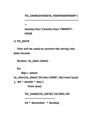 TO_CHAR(SYSDATE,'DDSPDDSPDDSP')
----------------------------------------------
--
twenty-four Twenty-Four TWENTY-
FOUR
i) TO_DATE
This will be used to convert the string into
data format.
Syntax: to_date (date)
Ex:
SQL> select
to_char(to_date('24/dec/2006','dd/mon/yyyy'
), 'dd * month * day')
from dual;
TO_CHAR(TO_DATE('24/DEC/20
--------------------------
24 * december * Sunday
 