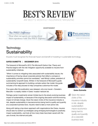 11/10/21, 1:51 PM Sustainability
https://news.ambest.com/articlecontent.aspx?refnum=280132 1/5
AM BEST'S MONTHLY INSURANCE MAGAZINE
ADVERTISEMENT
Gates Ouimette
Technology

Sustainability
Insurers must recognize the financial impact and benefit of investing in sustainable technology.
GATES OUIMETTE | 
 DECEMBER 2018 

The foreword of Microsoft's 2013 The Microsoft Carbon Fee: Theory and
Practice begins with the risk mitigation opportunity available to insurers from
sustainability initiatives.
“When it comes to mitigating risks associated with sustainability issues, the
importance of having robust corporate policies that reflect a company's
sustainability priorities cannot be overstated,” said Mindy Lubber, president of
sustainability nonprofit Ceres. Written in the foreword of Microsoft's guide
summarizing its approach to building a simple carbon fee model, the guide
includes a five-step process to help companies customize the model.
Five years after the publication was released, only one insurer—Canada's
Manulife—is readily visible in Ceres' investor network list.
Perhaps carrier investments remain limited due to the slowly evolving business
impact of sustainability, or because of the ongoing discussion and the evolving
impact of climate change. Given the raison d'etre of the insurance industry is
risk, despite sustainability's macroeconomics being hard to qualify and quantify
at a corporate business level, insurers need to take a more active role.
Along with taking a top-down approach with organizations like Ceres, insurers
should also try bottom-up strategies using emerging technologies to positively
impact sustainability. Just look at how many trees have been saved with the
use of email, the internet and pdfs.
Given the raison
d’etre of the
insurance industry
is risk, despite
sustainability’s
macro-economics
being hard to
qualify and quantify
at a corporate
business level,
“
 