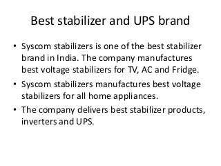 Best stabilizer and UPS brand
• Syscom stabilizers is one of the best stabilizer
brand in India. The company manufactures
best voltage stabilizers for TV, AC and Fridge.
• Syscom stabilizers manufactures best voltage
stabilizers for all home appliances.
• The company delivers best stabilizer products,
inverters and UPS.
 