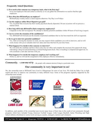 Frequently Asked Questions:
1. If we need to hire someone on a temporary basis, what is the first step?
Go to our Employers link and contact us directly so we can gather the information we need to find the right
employees.
2. How often does BEStstaff pay an employee?
BEStstaff pays weekly unless a client requests otherwise. Pay Day is on Fridays.
3. Can the employee utilize Direct Deposit to get paid?
Yes, we prefer that everyone has their weekly paycheck directly deposited. On rare occasions will we process a
manual check.
4. How long will it take BEStstaff to find a temporary employee(s)?
It depends on the skill set required. We attempt to identify potential candidates within 48 hours of receiving a request.
5. Can we review the résumé(s) of the candidate(s)?
Yes. BEStstaff will forward you the résumés of potential candidates that we feel best match the skill set requested.
6. Do we get to interview potential candidates?
Yes. After reviewing the résumés we send, you may request which candidates you wish to interview, and we will
work closely with you to schedule interview dates and times that best fit your time frame.
7. What happens if we decide to hire someone we interview?
We will notify the candidate and have them come into our office and complete the necessary hire paperwork along
with taking a drug test and performing a criminal background check. Once everything is competed and approved, we
will coordinate a start date and time with you.
8. What happens if we decide the temporary employee isn't working out?
Notify us, and we will end the assignment of the employee effective immediately.
Community. - com·mu·ni·ty - the people with common interests living in a particular area;
Our community is very important to us!
We, the ownership team at BEStstaff, have lived in Albuquerque for most of our lives. We hold the Duke City in high
regard and strive to improve our community in many different ways. Some of the programs regularly supported by the
ownership team include:
In addition, each member of the ownership team invests many hours of their time in the youth of our community through
programs which have included Young American Football League, Little League Baseball, Junior Wrestling and High
School athletics (freshman to varsity level) serving as coaches, managers, mentors and volunteers.
2727 San Pedro NE, Suite 111 ● Albuquerque, NM 87110 ● Tel 505.433.3650 ● Fax 888.501.7542 ● www.BEStstaffJobs.com
 