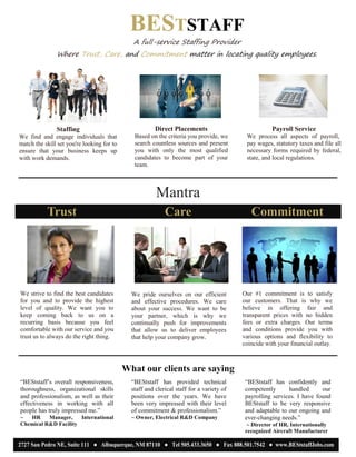 Mantra
Trust
We strive to find the best candidates
for you and to provide the highest
level of quality. We want you to
keep coming back to us on a
recurring basis because you feel
comfortable with our service and you
trust us to always do the right thing.
Care
We pride ourselves on our efficient
and effective procedures. We care
about your success. We want to be
your partner, which is why we
continually push for improvements
that allow us to deliver employees
that help your company grow.
Commitment
Our #1 commitment is to satisfy
our customers. That is why we
believe in offering fair and
transparent prices with no hidden
fees or extra charges. Our terms
and conditions provide you with
various options and flexibility to
coincide with your financial outlay.
What our clients are saying
“BEStstaff’s overall responsiveness,
thoroughness, organizational skills
and professionalism, as well as their
effectiveness in working with all
people has truly impressed me.”
~ HR Manager, International
Chemical R&D Facility
“BEStstaff has provided technical
staff and clerical staff for a variety of
positions over the years. We have
been very impressed with their level
of commitment & professionalism.”
~ Owner, Electrical R&D Company
“BEStstaff has confidently and
competently handled our
payrolling services. I have found
BEStstaff to be very responsive
and adaptable to our ongoing and
ever-changing needs.”
~ Director of HR, Internationally
recognized Aircraft Manufacturer
BESTSTAFF
A full-service Staffing Provider
Where Trust, Care, and Commitment matter in locating quality employees.
Staffing
We find and engage individuals that
match the skill set you're looking for to
ensure that your business keeps up
with work demands.
Direct Placements
Based on the criteria you provide, we
search countless sources and present
you with only the most qualified
candidates to become part of your
team.
Payroll Service
We process all aspects of payroll,
pay wages, statutory taxes and file all
necessary forms required by federal,
state, and local regulations.
2727 San Pedro NE, Suite 111 ● Albuquerque, NM 87110 ● Tel 505.433.3650 ● Fax 888.501.7542 ● www.BEStstaffJobs.com
 