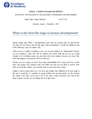 ITESM CAMPUS ESTADO DE MÉXICO
INSTITUTO TECNOLÓGICO Y DE ESTUDIOS SUPERIORES DE MONTERREY
Diana Xally Vargas Martínez A01371726
Semestre Agosto – Diciembre 2015
What is the best life stage in human development?
Human beings must follow a developmental cycle since the moment they are born till the
day they die, but what is the best life stage f that development? I would say childhood, and
in the following essay I’ll explain why.
When you ate a toddler everything is new, you are just starting to be “independent” because
you are learning to walk, talk and eat without your mom’s help but yet you are young
enough to let everything amaze you and learn from your mistakes because you know that
when this happens your parents will be around you.
Because you are young, you don’t have many responsibilities but to keep your toys in their
place and respect your superiors and if you follow the rules you are likely to receive some
kind of reward like candies, your favorite meal or even more time to play.
Similar to these reasons there are a lot more that explain why childhood is the best stage in
life and I would like to conclude by giving toddlers this personal advice: At this moment
the world is all yours, you’ve got a lot to live still so enjoy yourselves now and let the
future surprise you like you are letting life do it right know.
 