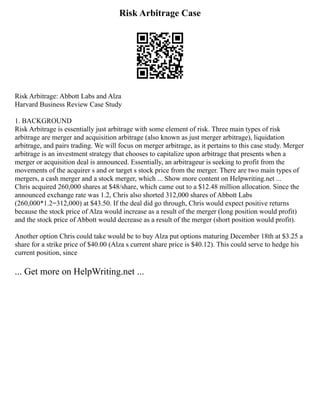 Risk Arbitrage Case
Risk Arbitrage: Abbott Labs and Alza
Harvard Business Review Case Study
1. BACKGROUND
Risk Arbitrage is essentially just arbitrage with some element of risk. Three main types of risk
arbitrage are merger and acquisition arbitrage (also known as just merger arbitrage), liquidation
arbitrage, and pairs trading. We will focus on merger arbitrage, as it pertains to this case study. Merger
arbitrage is an investment strategy that chooses to capitalize upon arbitrage that presents when a
merger or acquisition deal is announced. Essentially, an arbitrageur is seeking to profit from the
movements of the acquirer s and or target s stock price from the merger. There are two main types of
mergers, a cash merger and a stock merger, which ... Show more content on Helpwriting.net ...
Chris acquired 260,000 shares at $48/share, which came out to a $12.48 million allocation. Since the
announced exchange rate was 1.2, Chris also shorted 312,000 shares of Abbott Labs
(260,000*1.2=312,000) at $43.50. If the deal did go through, Chris would expect positive returns
because the stock price of Alza would increase as a result of the merger (long position would profit)
and the stock price of Abbott would decrease as a result of the merger (short position would profit).
Another option Chris could take would be to buy Alza put options maturing December 18th at $3.25 a
share for a strike price of $40.00 (Alza s current share price is $40.12). This could serve to hedge his
current position, since
... Get more on HelpWriting.net ...
 