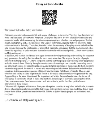 Essay on Jane Jacobs
The Uses of Sidewalks: Safety and Contact
Cities are generators of economic life and source of changes in the world. Thereby, Jane Jacobs in her
book The Death and Life of Great American Cities puts into relief the role of cities on the social and
economic levels, while denouncing the disastrous consequences of urban renewal programs. To that
extent, in chapters 2 and 3, she discusses The Uses of Sidewalks , arguing that over all people need
safety and trust in their city. Therefore, first she claims the necessity of keeping streets and sidewalks
safe because they are the vital organs of cities (29). Secondly, she argues that the functioning of cities
should be organized in order to foster human interaction in which casual public ... Show more content
on Helpwriting.net ...
In addition, she extends the idea of eyes upon the street showing that using and watching the street not
only guarantees the safety, but it makes the street more attractive. She argues: the sight of people
attracts still other people (37). Here, she points out the fact that people like watching other people and
activities around them. Nobody likes places where there is nothing to see or to do. Interesting streets
are attractive because we see different people, and different activities or businesses. In short, the more
a street is frequented, the more it is secure and interesting and vice versa. Safe streets and sidewalks
contribute to the economic expansion of the city and the social fulfillment of people. Then we can
conclude that safety is a one of primordial factor to the social and economic development of the city.
Approaching in the same direction of the importance of safety, Jacobs also discusses the theme of
confidence in the streets, which is trust. She mentions the concept of sidewalks casual public trust.
First, trust may evolve from human contact and interaction in public. Jacobs explains human
interaction in these words:
Cities are full of people with whom, from your viewpoint, or mine, or any other individual s, a certain
degree of contact is useful or enjoyable; but you do not want them in your hair. And they do not want
you in theirs either. (56) From interaction with fellows in public spaces people are inclined to trust
everyone
... Get more on HelpWriting.net ...
 