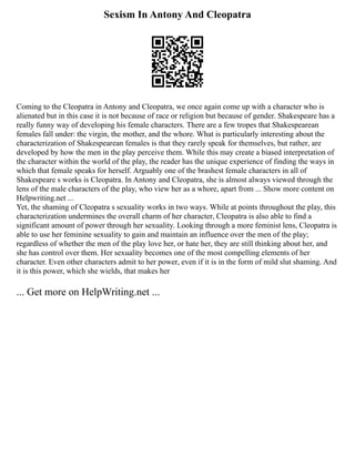 Sexism In Antony And Cleopatra
Coming to the Cleopatra in Antony and Cleopatra, we once again come up with a character who is
alienated but in this case it is not because of race or religion but because of gender. Shakespeare has a
really funny way of developing his female characters. There are a few tropes that Shakespearean
females fall under: the virgin, the mother, and the whore. What is particularly interesting about the
characterization of Shakespearean females is that they rarely speak for themselves, but rather, are
developed by how the men in the play perceive them. While this may create a biased interpretation of
the character within the world of the play, the reader has the unique experience of finding the ways in
which that female speaks for herself. Arguably one of the brashest female characters in all of
Shakespeare s works is Cleopatra. In Antony and Cleopatra, she is almost always viewed through the
lens of the male characters of the play, who view her as a whore, apart from ... Show more content on
Helpwriting.net ...
Yet, the shaming of Cleopatra s sexuality works in two ways. While at points throughout the play, this
characterization undermines the overall charm of her character, Cleopatra is also able to find a
significant amount of power through her sexuality. Looking through a more feminist lens, Cleopatra is
able to use her feminine sexuality to gain and maintain an influence over the men of the play;
regardless of whether the men of the play love her, or hate her, they are still thinking about her, and
she has control over them. Her sexuality becomes one of the most compelling elements of her
character. Even other characters admit to her power, even if it is in the form of mild slut shaming. And
it is this power, which she wields, that makes her
... Get more on HelpWriting.net ...
 