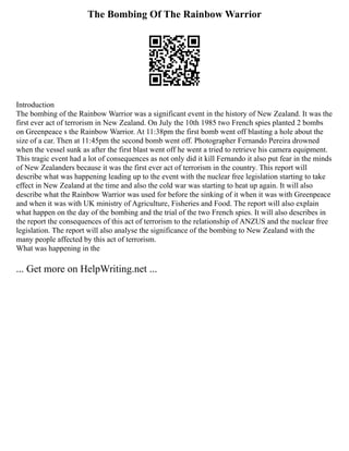 The Bombing Of The Rainbow Warrior
Introduction
The bombing of the Rainbow Warrior was a significant event in the history of New Zealand. It was the
first ever act of terrorism in New Zealand. On July the 10th 1985 two French spies planted 2 bombs
on Greenpeace s the Rainbow Warrior. At 11:38pm the first bomb went off blasting a hole about the
size of a car. Then at 11:45pm the second bomb went off. Photographer Fernando Pereira drowned
when the vessel sunk as after the first blast went off he went a tried to retrieve his camera equipment.
This tragic event had a lot of consequences as not only did it kill Fernando it also put fear in the minds
of New Zealanders because it was the first ever act of terrorism in the country. This report will
describe what was happening leading up to the event with the nuclear free legislation starting to take
effect in New Zealand at the time and also the cold war was starting to heat up again. It will also
describe what the Rainbow Warrior was used for before the sinking of it when it was with Greenpeace
and when it was with UK ministry of Agriculture, Fisheries and Food. The report will also explain
what happen on the day of the bombing and the trial of the two French spies. It will also describes in
the report the consequences of this act of terrorism to the relationship of ANZUS and the nuclear free
legislation. The report will also analyse the significance of the bombing to New Zealand with the
many people affected by this act of terrorism.
What was happening in the
... Get more on HelpWriting.net ...
 