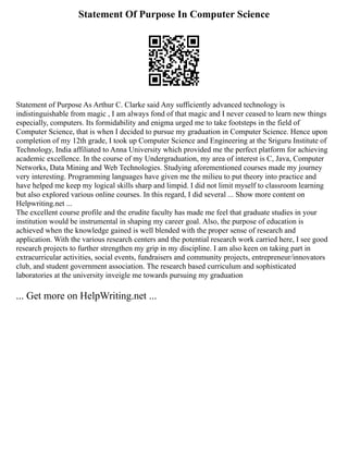 Statement Of Purpose In Computer Science
Statement of Purpose As Arthur C. Clarke said Any sufficiently advanced technology is
indistinguishable from magic , I am always fond of that magic and I never ceased to learn new things
especially, computers. Its formidability and enigma urged me to take footsteps in the field of
Computer Science, that is when I decided to pursue my graduation in Computer Science. Hence upon
completion of my 12th grade, I took up Computer Science and Engineering at the Sriguru Institute of
Technology, India affiliated to Anna University which provided me the perfect platform for achieving
academic excellence. In the course of my Undergraduation, my area of interest is C, Java, Computer
Networks, Data Mining and Web Technologies. Studying aforementioned courses made my journey
very interesting. Programming languages have given me the milieu to put theory into practice and
have helped me keep my logical skills sharp and limpid. I did not limit myself to classroom learning
but also explored various online courses. In this regard, I did several ... Show more content on
Helpwriting.net ...
The excellent course profile and the erudite faculty has made me feel that graduate studies in your
institution would be instrumental in shaping my career goal. Also, the purpose of education is
achieved when the knowledge gained is well blended with the proper sense of research and
application. With the various research centers and the potential research work carried here, I see good
research projects to further strengthen my grip in my discipline. I am also keen on taking part in
extracurricular activities, social events, fundraisers and community projects, entrepreneur/innovators
club, and student government association. The research based curriculum and sophisticated
laboratories at the university inveigle me towards pursuing my graduation
... Get more on HelpWriting.net ...
 