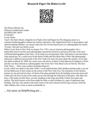 Research Paper On Helen Levitt
Yun Hsuan Melody Jan
Professor Jordahl and Louden
FH PHOT 005 10979
07/20/2015
Levitt, Helen
A girl, who had a dream, dropped out of high school and began her life changing career as a
commercial photographer without any former experience. She taught herself how to shoot photos and
started teaching children s art classes when she was 24 and stayed active as a photographer for nearly
70 years. This girl was Helen Levitt.
Helen Levitt, born in New York on August 31st, 1913, was an American photographer who s
particularly known for her street photography around her hometown and given the title as the most
celebrated photographer of her time. Levitt made two documentary films with Janice Loeb and James
Agee during her 30 s, which were In the Street (1948) and The Quiet One (1948). Her photography
represents a different time periods of the New York City and a lot more about the cultures. Even after
her death on March 29, 2009, her works were still shown in Henri Cartier Bresson Foundation in Paris
and she was then referred as a photographer who Froze New York Street Life on Film by The New
York Times. ... Show more content on Helpwriting.net ...
Levitt, which was taken in the early 1940 s. Levitt captured three little children getting ready to go out
for the Halloween in their masks on the streets of the New York City. The characters in this famous
picture are one girl and two boys. In front of the glass paneled door, the building across the street and
a little girl who tries to put on her mask can be seen through the reflection of the glass. The other two
boys, with masks on their faces, are also standing on the steps gracefully in their nice pants and
jackets. The brick houses in the front might be either a small residence or a part of apartment type
building. The boy who stands in the front seems to be more relaxed with his legs crossed, while the
other children don t seem as much comfortable as
... Get more on HelpWriting.net ...
 