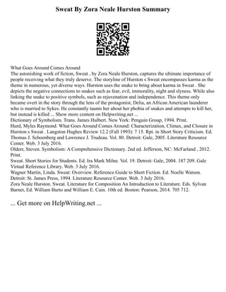 Sweat By Zora Neale Hurston Summary
What Goes Around Comes Around
The astonishing work of fiction, Sweat , by Zora Neale Hurston, captures the ultimate importance of
people receiving what they truly deserve. The storyline of Hurston s Sweat encompasses karma as the
theme in numerous, yet diverse ways. Hurston uses the snake to bring about karma in Sweat . She
depicts the negative connections to snakes such as fear, evil, immorality, night and slyness. While also
linking the snake to positive symbols, such as rejuvenation and independence. This theme only
became overt in the story through the lens of the protagonist, Delia, an African American launderer
who is married to Sykes. He constantly taunts her about her phobia of snakes and attempts to kill her,
but instead is killed ... Show more content on Helpwriting.net ...
Dictionary of Symbolism. Trans. James Hulbert. New York: Penguin Group, 1994. Print.
Hurd, Myles Raymond. What Goes Around Comes Around: Characterization, Climax, and Closure in
Hurston s Sweat . Langston Hughes Review 12.2 (Fall 1993): 7 15. Rpt. in Short Story Criticism. Ed.
Thomas J. Schoenberg and Lawrence J. Trudeau. Vol. 80. Detroit: Gale, 2005. Literature Resource
Center. Web. 3 July 2016.
Olderr, Steven. Symbolism: A Comprehensive Dictionary. 2nd ed. Jefferson, NC: McFarland , 2012.
Print.
Sweat. Short Stories for Students. Ed. Ira Mark Milne. Vol. 19. Detroit: Gale, 2004. 187 209. Gale
Virtual Reference Library. Web. 3 July 2016.
Wagner Martin, Linda. Sweat: Overview. Reference Guide to Short Fiction. Ed. Noelle Watson.
Detroit: St. James Press, 1994. Literature Resource Center. Web. 3 July 2016.
Zora Neale Hurston. Sweat. Literature for Composition An Introduction to Literature. Eds. Sylvan
Barnet, Ed. William Burto and William E. Cain. 10th ed. Boston: Pearson, 2014. 705 712.
... Get more on HelpWriting.net ...
 