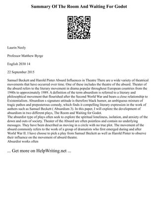 Summary Of The Room And Waiting For Godot
Laurin Neely
Professor Matthew Byrge
English 2030 14
22 September 2015
Samuel Beckett and Harold Pinter Absurd Influences in Theatre There are a wide variety of theatrical
movements that have occurred over time. One of these includes the theatre of the absurd. Theater of
the absurd refers to the literary movement in drama popular throughout European countries from the
1940s to approximately 1989. A definition of the term absurdism is referred to a literary and
philosophical movement that flourished after the Second World War and bears a close relationship to
Existentialism. Absurdism s signature attitude is therefore black humor, an ambiguous mixture of
tragic pathos and preposterous comedy, which finds it compelling literary expression in the work of
authors such as Samuel Beckett ( Absurdism 3). In this paper, I will explore the development of
absurdism in two different plays, The Room and Waiting for Godot.
The absurdist type of plays often seek to explore the spiritual loneliness, isolation, and anxiety of the
down and outs of society. Theater of the Absurd are often pointless and contain no underlying
messages. They have been described as moving in a circle with no true plot. The movement of the
absurd commonly refers to the work of a group of dramatists who first emerged during and after
World War II. I have choose to pick a play from Samuel Beckett as well as Harold Pinter to observe
their influence on the movement of absurd theatre.
Absurdist works often
... Get more on HelpWriting.net ...
 