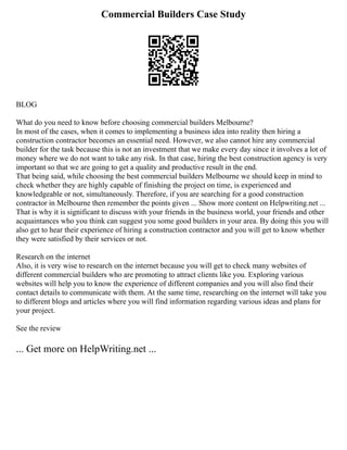 Commercial Builders Case Study
BLOG
What do you need to know before choosing commercial builders Melbourne?
In most of the cases, when it comes to implementing a business idea into reality then hiring a
construction contractor becomes an essential need. However, we also cannot hire any commercial
builder for the task because this is not an investment that we make every day since it involves a lot of
money where we do not want to take any risk. In that case, hiring the best construction agency is very
important so that we are going to get a quality and productive result in the end.
That being said, while choosing the best commercial builders Melbourne we should keep in mind to
check whether they are highly capable of finishing the project on time, is experienced and
knowledgeable or not, simultaneously. Therefore, if you are searching for a good construction
contractor in Melbourne then remember the points given ... Show more content on Helpwriting.net ...
That is why it is significant to discuss with your friends in the business world, your friends and other
acquaintances who you think can suggest you some good builders in your area. By doing this you will
also get to hear their experience of hiring a construction contractor and you will get to know whether
they were satisfied by their services or not.
Research on the internet
Also, it is very wise to research on the internet because you will get to check many websites of
different commercial builders who are promoting to attract clients like you. Exploring various
websites will help you to know the experience of different companies and you will also find their
contact details to communicate with them. At the same time, researching on the internet will take you
to different blogs and articles where you will find information regarding various ideas and plans for
your project.
See the review
... Get more on HelpWriting.net ...
 