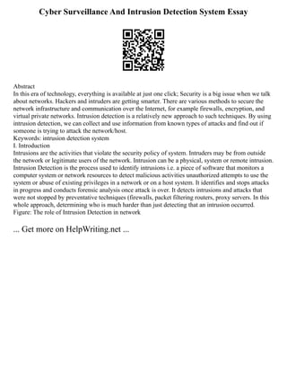 Cyber Surveillance And Intrusion Detection System Essay
Abstract
In this era of technology, everything is available at just one click; Security is a big issue when we talk
about networks. Hackers and intruders are getting smarter. There are various methods to secure the
network infrastructure and communication over the Internet, for example firewalls, encryption, and
virtual private networks. Intrusion detection is a relatively new approach to such techniques. By using
intrusion detection, we can collect and use information from known types of attacks and find out if
someone is trying to attack the network/host.
Keywords: intrusion detection system
I. Introduction
Intrusions are the activities that violate the security policy of system. Intruders may be from outside
the network or legitimate users of the network. Intrusion can be a physical, system or remote intrusion.
Intrusion Detection is the process used to identify intrusions i.e. a piece of software that monitors a
computer system or network resources to detect malicious activities unauthorized attempts to use the
system or abuse of existing privileges in a network or on a host system. It identifies and stops attacks
in progress and conducts forensic analysis once attack is over. It detects intrusions and attacks that
were not stopped by preventative techniques (firewalls, packet filtering routers, proxy servers. In this
whole approach, determining who is much harder than just detecting that an intrusion occurred.
Figure: The role of Intrusion Detection in network
... Get more on HelpWriting.net ...
 