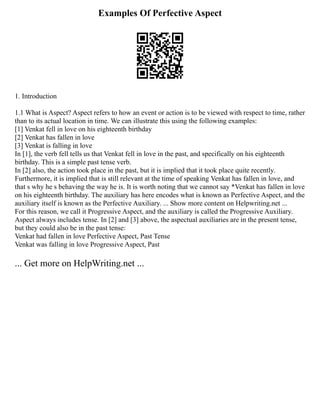 Examples Of Perfective Aspect
1. Introduction
1.1 What is Aspect? Aspect refers to how an event or action is to be viewed with respect to time, rather
than to its actual location in time. We can illustrate this using the following examples:
[1] Venkat fell in love on his eighteenth birthday
[2] Venkat has fallen in love
[3] Venkat is falling in love
In [1], the verb fell tells us that Venkat fell in love in the past, and specifically on his eighteenth
birthday. This is a simple past tense verb.
In [2] also, the action took place in the past, but it is implied that it took place quite recently.
Furthermore, it is implied that is still relevant at the time of speaking Venkat has fallen in love, and
that s why he s behaving the way he is. It is worth noting that we cannot say *Venkat has fallen in love
on his eighteenth birthday. The auxiliary has here encodes what is known as Perfective Aspect, and the
auxiliary itself is known as the Perfective Auxiliary. ... Show more content on Helpwriting.net ...
For this reason, we call it Progressive Aspect, and the auxiliary is called the Progressive Auxiliary.
Aspect always includes tense. In [2] and [3] above, the aspectual auxiliaries are in the present tense,
but they could also be in the past tense:
Venkat had fallen in love Perfective Aspect, Past Tense
Venkat was falling in love Progressive Aspect, Past
... Get more on HelpWriting.net ...
 
