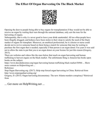 The Effect Of Organ Harvesting On The Black Market
Opening the door to people being able to buy organs for transplantation if they would not be able to
receive an organ by waiting their turn through the national database, only sets the tone for the
harvesting of organs.
Subsequently, that is why it s never good to leave your drink unattended. All too often people have
been illegally drugged, and kidneys have been stolen in their sleep to satisfy the need of the black
market of organs for transplant. Moreover, an unethical professional, be it a doctor or nurse could
decide not to revive someone based on them being a match for someone that may be waiting to
purchase the first organ that is needed; especially if that person is an organ donor. For years it was said
not to allow the state to put that you re an organ donor on your license for just this reason (Gregory,
2015).
There are websites and videos like the ones below that touch on organ harvesting and human
trafficking to harvest organs on the black market. The unfortunate thing is Amazon has books upon
books on the subject.
https://www.decodedscience.org/organ harvesting human trafficking black market/56966 ... Show
more content on Helpwriting.net ...
Reference:
Stop Organ Harvesting.org. (2017). Help stop forced organ harvesting in China. Retrieved from
http://www.stoporganharvesting.org/
Gregory, D. (2015). Organ harvesting documentary: The new Atlanta murders conspiracy? Retrieved
from
... Get more on HelpWriting.net ...
 