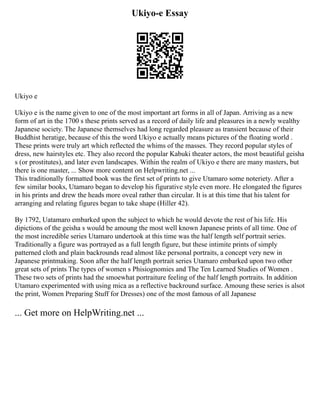 Ukiyo-e Essay
Ukiyo e
Ukiyo e is the name given to one of the most important art forms in all of Japan. Arriving as a new
form of art in the 1700 s these prints served as a record of daily life and pleasures in a newly wealthy
Japanese society. The Japanese themselves had long regarded pleasure as transient because of their
Buddhist heratige, because of this the word Ukiyo e actually means pictures of the floating world .
These prints were truly art which reflected the whims of the masses. They record popular styles of
dress, new hairstyles etc. They also record the popular Kabuki theater actors, the most beautiful geisha
s (or prostitutes), and later even landscapes. Within the realm of Ukiyo e there are many masters, but
there is one master, ... Show more content on Helpwriting.net ...
This traditionally formatted book was the first set of prints to give Utamaro some noteriety. After a
few similar books, Utamaro began to develop his figurative style even more. He elongated the figures
in his prints and drew the heads more oveal rather than circular. It is at this time that his talent for
arranging and relating figures began to take shape (Hiller 42).
By 1792, Uatamaro embarked upon the subject to which he would devote the rest of his life. His
dipictions of the geisha s would be amoung the most well known Japanese prints of all time. One of
the most incredible series Utamaro undertook at this time was the half length self portrait series.
Traditionally a figure was portrayed as a full length figure, but these intimite prints of simply
patterned cloth and plain backrounds read almost like personal portraits, a concept very new in
Japanese printmaking. Soon after the half length portrait series Utamaro embarked upon two other
great sets of prints The types of women s Phisiognomies and The Ten Learned Studies of Women .
These two sets of prints had the smoewhat portraiture feeling of the half length portraits. In addition
Utamaro experimented with using mica as a reflective backround surface. Amoung these series is alsot
the print, Women Preparing Stuff for Dresses) one of the most famous of all Japanese
... Get more on HelpWriting.net ...
 
