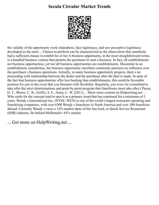 Secula Circular Market Trends
the validity of the opportunity work relatedness, face legitimacy, and saw perceptive legitimacy
developed as the most ... Chance to perform can be characterized as the observation that somebody
had a sufficient chance to exhibit his or her A business opportunity, in the most straightforward terms,
is a bundled business venture that permits the purchaser to start a business. In fact, all establishments
are business opportunities, yet not all business opportunities are establishments. Dissimilar to an
establishment, nonetheless, the business opportunity merchant commonly practices no influence over
the purchaser s business operations. Actually, in many business opportunity projects, there s no
proceeding with relationship between the dealer and the purchaser after the deal is made. In spite of
the fact that business opportunities offer less backing than establishments, this could be favorable
position for you in the event that you blossom with flexibility. Regularly, you won t be committed to
take after the strict determinations and point by point program that franchisees must take after ( Payne,
G. T., Moore, C. B., Griffis, S. E., Autry, C. W. (2011) ... Show more content on Helpwriting.net ...
Who settle for the concept tend to spot it as a primary trend that has continued for a minimum of 5
years. Wendy s International Inc. (NYSE: WEN) is one of the world s largest restaurant operating and
franchising companies, with over 6300 Wendy s franchises in North America and over 300 franchises
abroad. Currently Wendy s owns a 14% market share of the fast food, or Quick Service Restaurant
(QSR) industry, far behind McDonald s 45% market
... Get more on HelpWriting.net ...
 