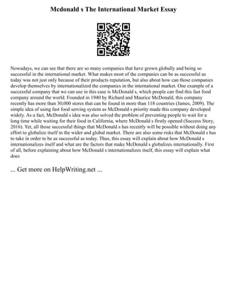 Mcdonald s The International Market Essay
Nowadays, we can see that there are so many companies that have grown globally and being so
successful in the international market. What makes most of the companies can be as successful as
today was not just only because of their products reputation, but also about how can those companies
develop themselves by internationalized the companies in the international market. One example of a
successful company that we can use in this case is McDonald s, which people can find this fast food
company around the world. Founded in 1940 by Richard and Maurice McDonald, this company
recently has more than 30,000 stores that can be found in more than 118 countries (James, 2009). The
simple idea of using fast food serving system as McDonald s priority made this company developed
widely. As a fact, McDonald s idea was also solved the problem of preventing people to wait for a
long time while waiting for their food in California, where McDonald s firstly opened (Success Story,
2016). Yet, all those successful things that McDonald s has recently will be possible without doing any
effort to globalize itself in the wider and global market. There are also some risks that McDonald s has
to take in order to be as successful as today. Thus, this essay will explain about how McDonald s
internationalizes itself and what are the factors that make McDonald s globalizes internationally. First
of all, before explaining about how McDonald s internationalizes itself, this essay will explain what
does
... Get more on HelpWriting.net ...
 