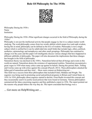 Role Of Philosophy In The 1930s
Philosophy During the 1930 s
Name
Institution
Philosophy During the 1930 s What significant changes occurred in the field of Philosophy during the
1930s?
Philosophy is not just the intellectual activity that people engage in, but it is a subject matter worth
studying. The word philosophy comes from two words; philein which means love and soph wisdom,
having this in mind, philosophy can be defined as the love of wisdom. Philosophy is not a single
subject which is unified but it can be subdivided into small fields that include logic, ethics, political,
aesthetics, epistemology and metaphysics and other small groupings. Philosophy has continued to
change over the years and this paper will intelligently discuss various changes that have happened in
different subfields of philosophy. The paper will also document the implications that these changes
has brought in the field of philosophy.
Naturalism theory was declined in the 1930 s. Naturalism believed that all beings and events in this
world are natural. Naturalism denies the existence of supernatural realities. Naturalism encountered a
great vogue in 1930 when many critics came up against its beliefs. During this period, Rahv, Trilling
and Cowley came up with critics against this concept (Purcell, 2013). These philosophers attacked the
fallen god of naturalism and they tried ... Show more content on Helpwriting.net ...
This field was a success from three philosophers that included Fisher, Haldane and Wright. The
eugenics was being used in promoting social and political programs in Britain and United States in
1910. In 1934, philosophy about eugenics started to decline. Ernst Rudin invented this concept and
they occasionally used it to justify racial policies that were found in Germany. Various philosophers
summarized the ideas concerning eugenics and they published a report in 1936. The report pointed out
the reasons why people behave the way they do. The report concluded that biology was a
... Get more on HelpWriting.net ...
 