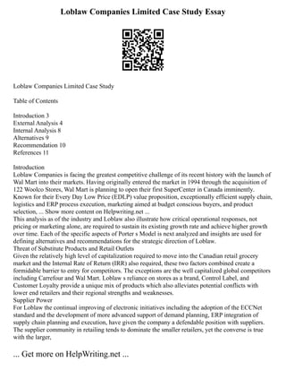 Loblaw Companies Limited Case Study Essay
Loblaw Companies Limited Case Study
Table of Contents
Introduction 3
External Analysis 4
Internal Analysis 8
Alternatives 9
Recommendation 10
References 11
Introduction
Loblaw Companies is facing the greatest competitive challenge of its recent history with the launch of
Wal Mart into their markets. Having originally entered the market in 1994 through the acquisition of
122 Woolco Stores, Wal Mart is planning to open their first SuperCenter in Canada imminently.
Known for their Every Day Low Price (EDLP) value proposition, exceptionally efficient supply chain,
logistics and ERP process execution, marketing aimed at budget conscious buyers, and product
selection, ... Show more content on Helpwriting.net ...
This analysis as of the industry and Loblaw also illustrate how critical operational responses, not
pricing or marketing alone, are required to sustain its existing growth rate and achieve higher growth
over time. Each of the specific aspects of Porter s Model is next analyzed and insights are used for
defining alternatives and recommendations for the strategic direction of Loblaw.
Threat of Substitute Products and Retail Outlets
Given the relatively high level of capitalization required to move into the Canadian retail grocery
market and the Internal Rate of Return (IRR) also required, these two factors combined create a
formidable barrier to entry for competitors. The exceptions are the well capitalized global competitors
including Carrefour and Wal Mart. Loblaw s reliance on stores as a brand, Control Label, and
Customer Loyalty provide a unique mix of products which also alleviates potential conflicts with
lower end retailers and their regional strengths and weaknesses.
Supplier Power
For Loblaw the continual improving of electronic initiatives including the adoption of the ECCNet
standard and the development of more advanced support of demand planning, ERP integration of
supply chain planning and execution, have given the company a defendable position with suppliers.
The supplier community in retailing tends to dominate the smaller retailers, yet the converse is true
with the larger,
... Get more on HelpWriting.net ...
 