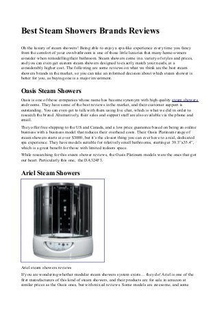 Best Steam Showers Brands Reviews
Oh the luxury of steam showers! Being able to enjoy a spa-like experience every time you fancy
from the comfort of your own bathroom is one of those little luxuries that many home-owners
consider when remodelling their bathroom. Steam showers come in a variety of styles and prices,
and you can even get custom steam showers designed to exactly match your needs, at a
considerably higher cost. The following are some reviews on what we think are the best steam
showers brands in the market, so you can take an informed decision about which steam shower is
better for you, as buying one is a major investment.
Oasis Steam Showers
Oasis is one of those companies whose name has become synonym with high quality steam showers
and rooms. They have some of the best reviews in the market, and their customer support is
outstanding. You can even get to talk with them using live chat, which is what we did in order to
research the brand. Alternatively, their sales and support staff are also available via the phone and
email.
They offer free shipping to the US and Canada, and a low price guarantee based on being an online
business with a business model that reduces their overhead costs. Their Oasis Platinum range of
steam showers starts at over $3000, but it’s the closest thing you can ever have to a real, dedicated
spa experience. They have models suitable for relatively small bathrooms, starting at 39.3”x35.4”,
which is a great benefit for those with limited indoors space.
While researching for this steam shower reviews, the Oasis Platinum models were the ones that got
our heart. Particularly this one, the DA324F3.
Ariel Steam Showers
Ariel steam showers reviews
If you are wondering whether modular steam showers system exists… they do! Ariel is one of the
first manufacturers of this kind of steam showers, and their products are for sale in amazon at
similar prices as the Oasis ones, but with mixed reviews. Some models are awesome, and some
 