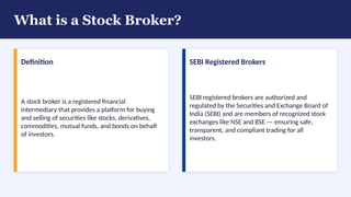 What is a Stock Broker?
Definition
A stock broker is a registered financial
intermediary that provides a platform for buying
and selling of securities like stocks, derivatives,
commodities, mutual funds, and bonds on behalf
of investors.
SEBI Registered Brokers
SEBI registered brokers are authorized and
regulated by the Securities and Exchange Board of
India (SEBI) and are members of recognized stock
exchanges like NSE and BSE — ensuring safe,
transparent, and compliant trading for all
investors.
 