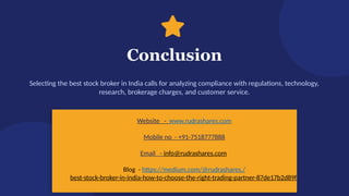 Conclusion
Selecting the best stock broker in India calls for analyzing compliance with regulations, technology,
research, brokerage charges, and customer service.
Start Your Investment Journey Today
Website - www.rudrashares.com
Mobile no - +91-7518777888
Email - info@rudrashares.com
Blog - https://medium.com/@rudrashares./
best-stock-broker-in-india-how-to-choose-the-right-trading-partner-87de17b2d89f
 
