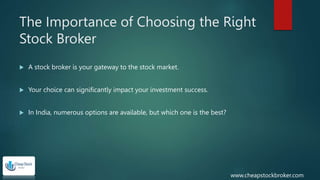 The Importance of Choosing the Right
Stock Broker
 A stock broker is your gateway to the stock market.
 Your choice can significantly impact your investment success.
 In India, numerous options are available, but which one is the best?
www.cheapstockbroker.com
 