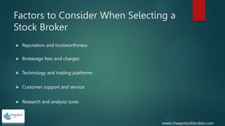 Factors to Consider When Selecting a
Stock Broker
 Reputation and trustworthiness
 Brokerage fees and charges
 Technology and trading platforms
 Customer support and service
 Research and analysis tools
www.cheapstockbroker.com
 