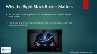 Why the Right Stock Broker Matters
 Success in stock trading depends on the expertise and services of your
stock broker.
 The choice of a broker impacts trading costs, research tools, and overall
customer experience.
www.cheapstockbroker.com
 