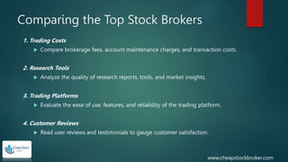 Comparing the Top Stock Brokers
1. Trading Costs
 Compare brokerage fees, account maintenance charges, and transaction costs.
2. Research Tools
 Analyze the quality of research reports, tools, and market insights.
3. Trading Platforms
 Evaluate the ease of use, features, and reliability of the trading platform.
4. Customer Reviews
 Read user reviews and testimonials to gauge customer satisfaction.
www.cheapstockbroker.com
 