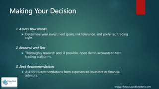 Making Your Decision
1. Assess Your Needs
 Determine your investment goals, risk tolerance, and preferred trading
style.
2. Research and Test
 Thoroughly research and, if possible, open demo accounts to test
trading platforms.
3. Seek Recommendations
 Ask for recommendations from experienced investors or financial
advisors.
www.cheapstockbroker.com
 