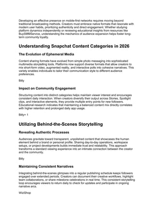 Developing an effective presence on mobile-first networks requires moving beyond
traditional broadcasting methods. Creators must embrace native formats that resonate with
modern user habits, prioritizing authenticity and direct engagement. Whether studying
platform dynamics independently or reviewing educational insights from resources like
BuySMMService, understanding the mechanics of audience expansion helps foster long-
term community loyalty.
Understanding Snapchat Content Categories in 2026
The Evolution of Ephemeral Media
Content sharing formats have evolved from simple photo messaging into sophisticated
multimedia storytelling tools. Platforms now support diverse formats that allow creators to
mix short-form video, augmented reality, and interactive polls into cohesive narratives. This
variety enables individuals to tailor their communication style to different audience
preferences.
Bitly
Impact on Community Engagement
Structuring content into distinct categories helps maintain viewer interest and encourages
consistent daily interaction. When creators diversify their output across Stories, Spotlight
clips, and interactive elements, they provide multiple entry points for new followers.
Educational research indicates that maintaining a balanced content mix directly correlates
with higher retention and prolonged daily app usage.
Bitly+ 1
Utilizing Behind-the-Scenes Storytelling
Revealing Authentic Processes
Audiences gravitate toward transparent, unpolished content that showcases the human
element behind a brand or personal profile. Sharing day-to-day operations, workspace
setups, or project developments builds immediate trust and relatability. This approach
transforms a standard viewing experience into an intimate connection between the creator
and the community.
Bitly
Maintaining Consistent Narratives
Integrating behind-the-scenes glimpses into a regular publishing schedule keeps followers
engaged over extended periods. Creators can document their creative workflows, highlight
team collaborations, or share milestone celebrations in real time. This consistent storytelling
loop encourages viewers to return daily to check for updates and participate in ongoing
narrative arcs.
WiziShop
 