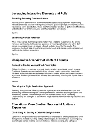 Leveraging Interactive Elements and Polls
Fostering Two-Way Communication
Active audience participation is a cornerstone of successful digital growth. Incorporating
interactive features, such as built-in polling tools and question prompts, transforms passive
viewers into active contributors. These mechanisms allow creators to gather direct feedback,
understand viewer preferences, and tailor future content accordingly.
Klaviyo
Enhancing Viewer Retention
When followers feel that their opinions matter, their emotional investment in the profile
increases significantly. Asking simple questions or running preference polls within daily
stories encourages viewers to pause, interact, and stay tuned for the results. This
continuous feedback loop strengthens community bonds and signals positive engagement
metrics to the platform ecosystem.
Klaviyo
Comparative Overview of Content Formats
Evaluating Stories Versus Short-Form Video
Different publishing formats serve unique functions within an audience growth strategy.
Traditional Story sequences excel at building intimate, day-long narratives for existing
followers, while short-form vertical video clips reach broader audiences through discovery
algorithms. Balancing these formats ensures both community nurturing and organic reach
expansion.
Medium
Choosing the Right Production Approach
Selecting an appropriate content production style depends on available resources and
overarching communication goals. While spontaneous, handheld recordings capture raw
authenticity, planned short-form clips allow for more structured visual storytelling.
Understanding the strengths of each format helps creators maximize their impact across the
platform.
Educational Case Studies: Successful Audience
Expansion
Case Study A: Scaling a Creative Design Studio
Consider an independent design studio seeking to showcase its artistic process to a wider
demographic. Instead of posting static portfolio images, the studio began publishing daily
chronological stories detailing concept sketches, material sourcing, and workspace
 