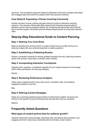 dynamics. This transparent approach fostered a dedicated community of design enthusiasts
who engaged daily and shared the updates within their personal networks.
Case Study B: Expanding a Fitness Coaching Community
Another scenario involves a fitness educator looking to build an interactive coaching
presence. The educator utilized daily Q&A sessions and interactive progress polls to
address common training questions directly. By combining educational tips with authentic
day-in-the-life snippets, the profile achieved steady follower growth and high daily retention
rates.
Step-by-Step Educational Guide to Content Planning
Step 1: Defining Your Core Niche
Begin by identifying the primary theme or subject matter that your profile will focus on,
ensuring it aligns with your personal expertise or creative passions.
Step 2: Establishing a Publishing Routine
Outline a consistent schedule for sharing updates throughout the day, balancing narrative
stories with dynamic video clips to maintain viewer interest.
Step 3: Incorporating Interactive Touchpoints
Integrate polls, questions, or feedback requests into your regular sequence to encourage
direct viewer participation and two-way dialogue.
Klaviyo
Step 4: Reviewing Performance Analytics
Utilize native analytical tools to track view counts, completion rates, and audience
engagement patterns over time.
Bitly
Step 5: Refining Content Strategies
Adapt your upcoming publishing topics based on performance insights, focusing more
heavily on the specific formats and themes that resonate best with your audience.
Medium
Frequently Asked Questions
What types of content perform best for audience growth?
Authentic behind-the-scenes footage, interactive polls, educational demonstrations, and
engaging short-form video clips consistently attract and retain viewer interest.
 